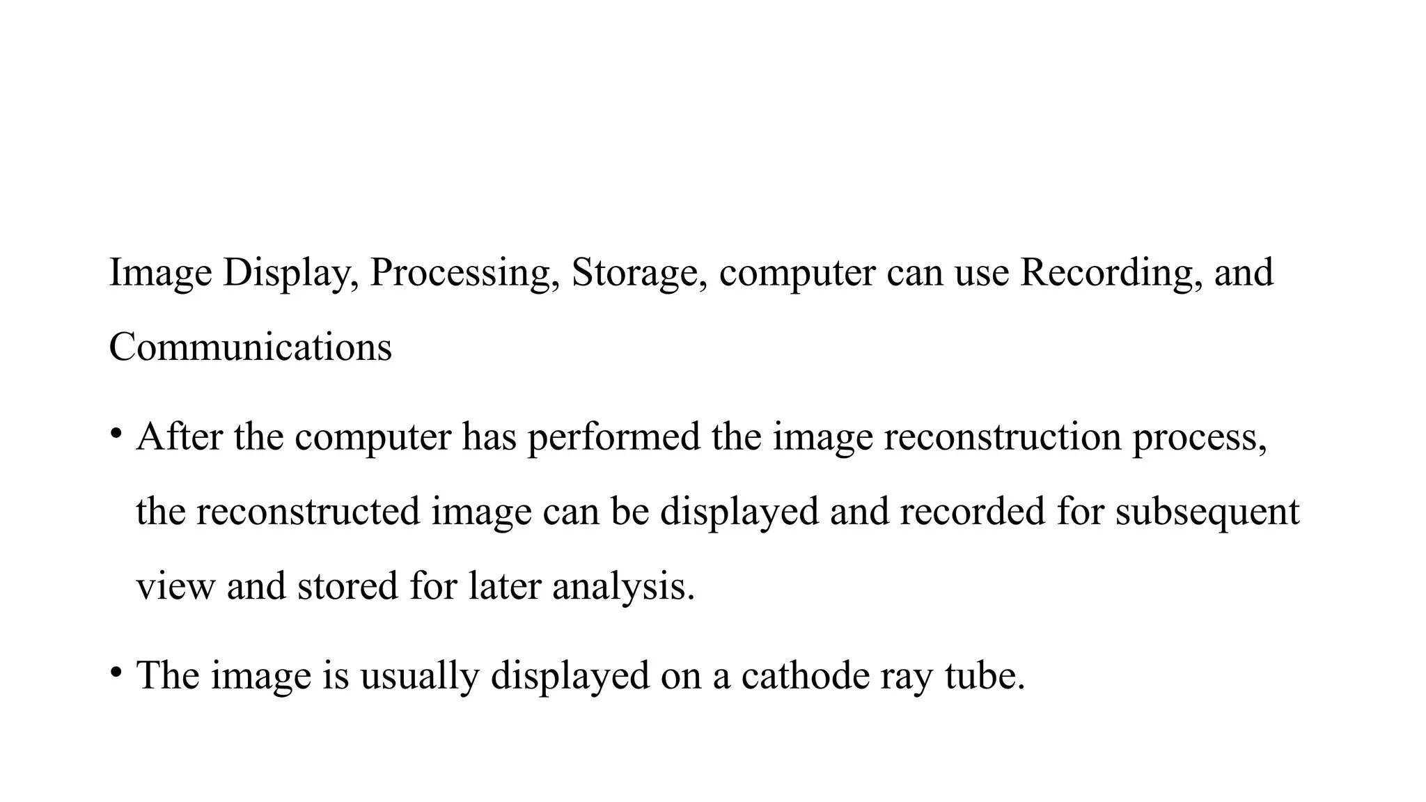 Image Display, Processing, Storage, computer can use Recording, and
Communications
• After the computer has performed the image reconstruction process,
the reconstructed image can be displayed and recorded for subsequent
view and stored for later analysis.
• The image is usually displayed on a cathode ray tube.
 