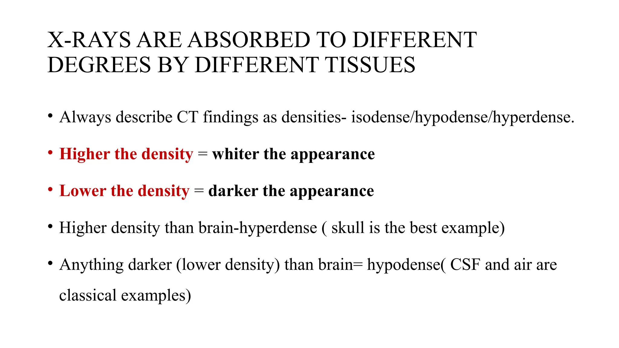 X-RAYS ARE ABSORBED TO DIFFERENT
DEGREES BY DIFFERENT TISSUES
• Always describe CT findings as densities- isodense/hypodense/hyperdense.
• Higher the density = whiter the appearance
• Lower the density = darker the appearance
• Higher density than brain-hyperdense ( skull is the best example)
• Anything darker (lower density) than brain= hypodense( CSF and air are
classical examples)
 