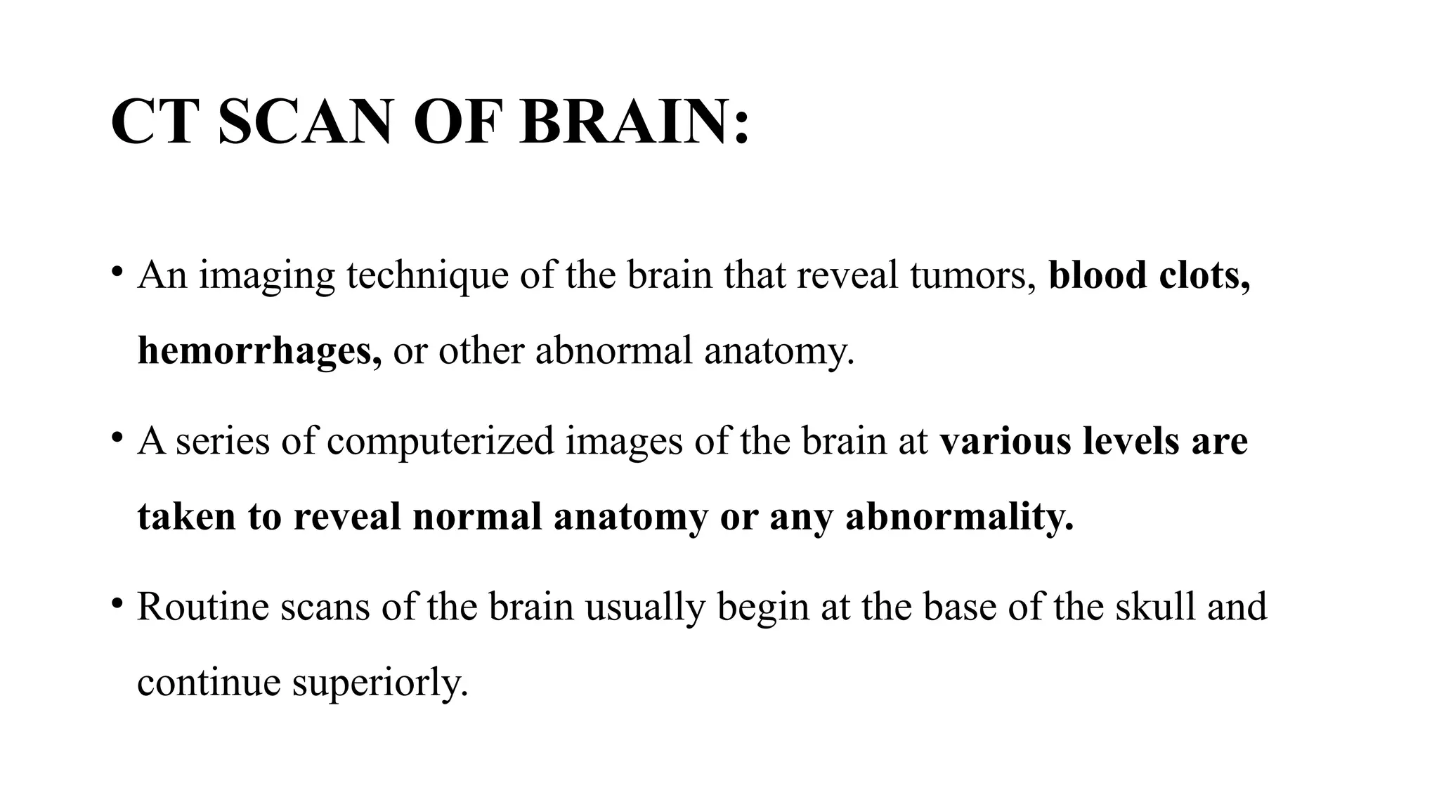 CT SCAN OF BRAIN:
• An imaging technique of the brain that reveal tumors, blood clots,
hemorrhages, or other abnormal anatomy.
• A series of computerized images of the brain at various levels are
taken to reveal normal anatomy or any abnormality.
• Routine scans of the brain usually begin at the base of the skull and
continue superiorly.
 