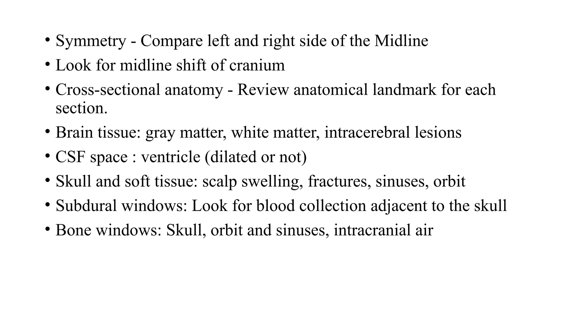 • Symmetry - Compare left and right side of the Midline
• Look for midline shift of cranium
• Cross-sectional anatomy - Review anatomical landmark for each
section.
• Brain tissue: gray matter, white matter, intracerebral lesions
• CSF space : ventricle (dilated or not)
• Skull and soft tissue: scalp swelling, fractures, sinuses, orbit
• Subdural windows: Look for blood collection adjacent to the skull
• Bone windows: Skull, orbit and sinuses, intracranial air
 
