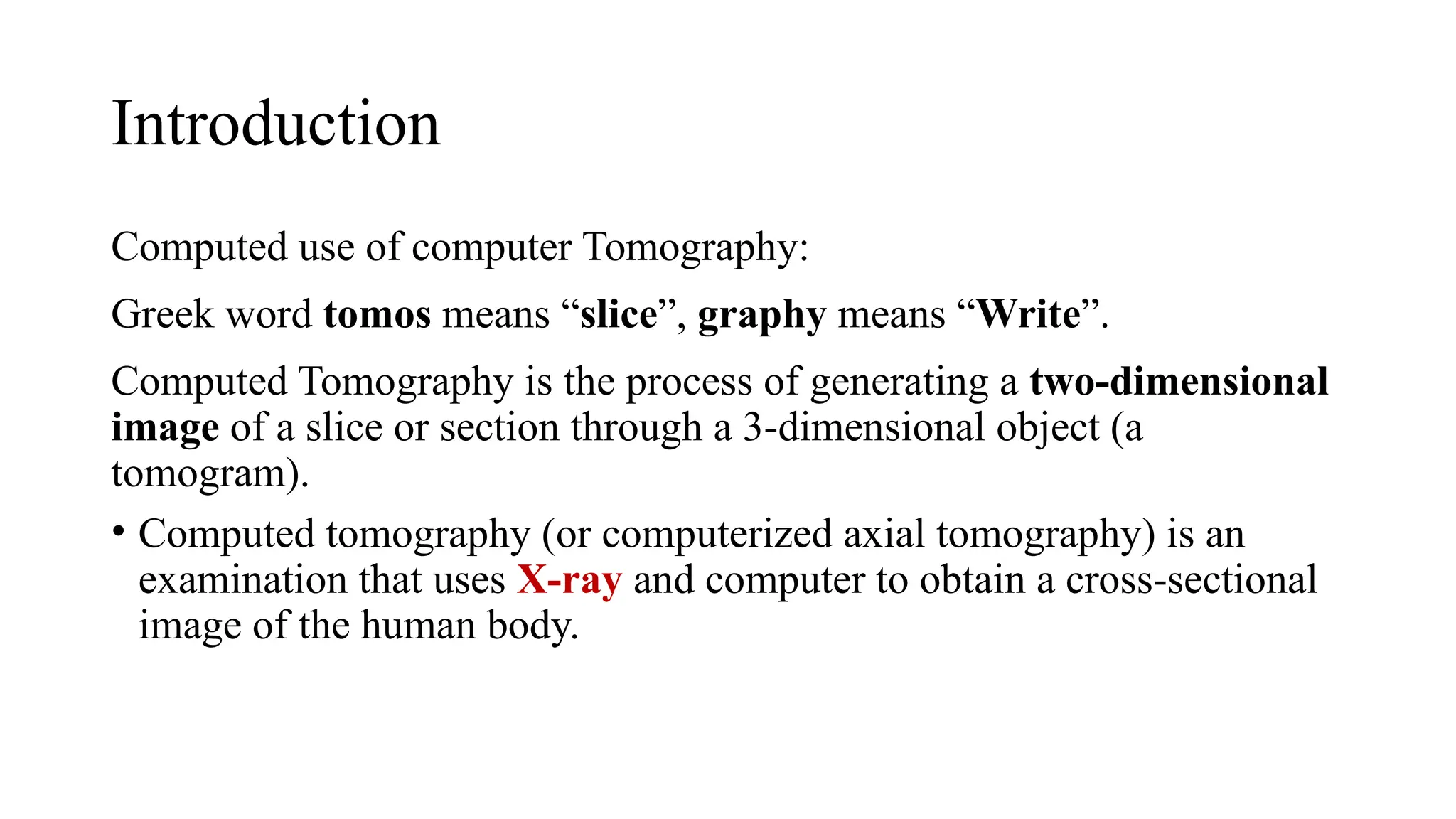 Introduction
Computed use of computer Tomography:
Greek word tomos means “slice”, graphy means “Write”.
Computed Tomography is the process of generating a two-dimensional
image of a slice or section through a 3-dimensional object (a
tomogram).
• Computed tomography (or computerized axial tomography) is an
examination that uses X-ray and computer to obtain a cross-sectional
image of the human body.
 