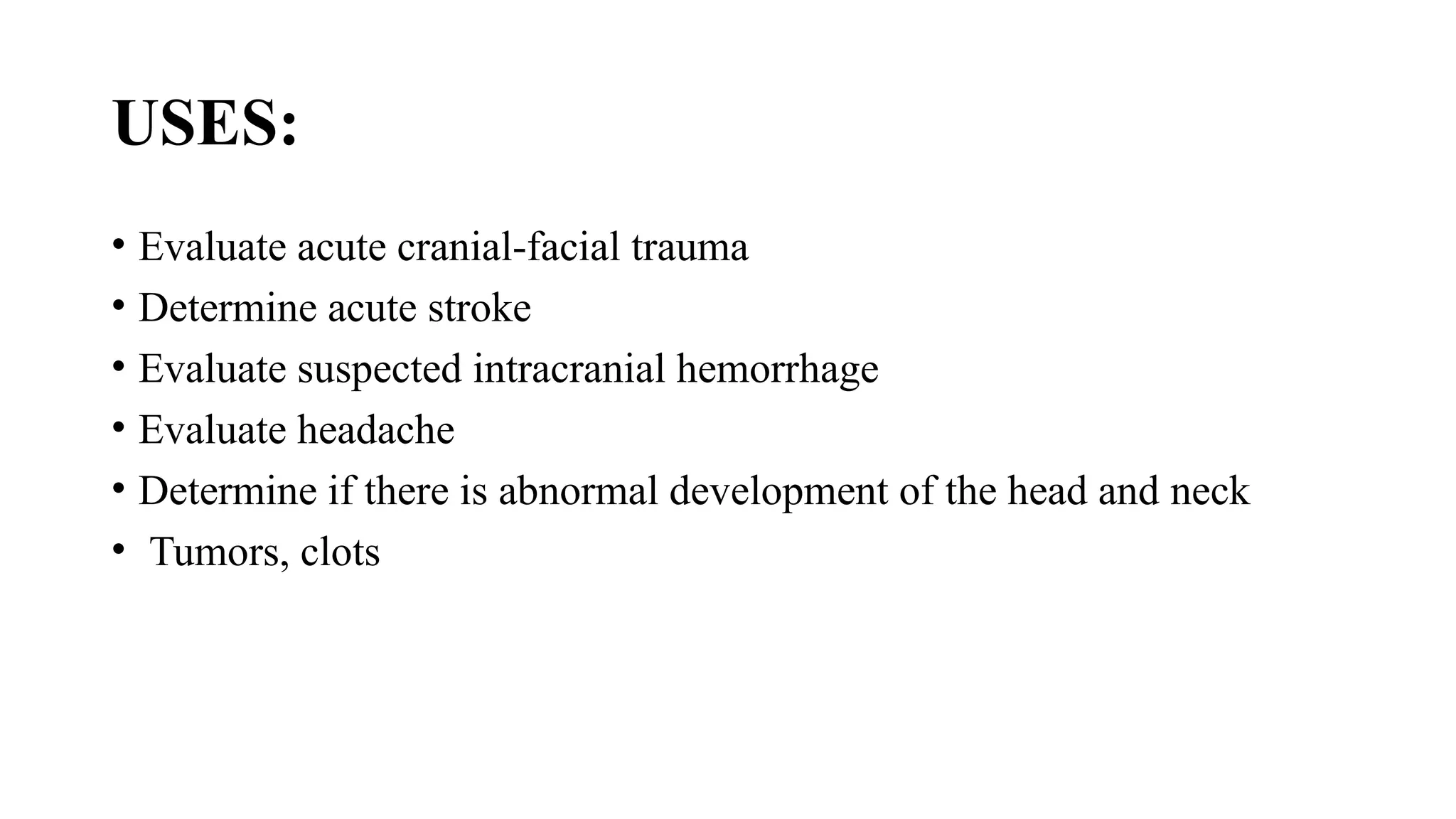 USES:
• Evaluate acute cranial-facial trauma
• Determine acute stroke
• Evaluate suspected intracranial hemorrhage
• Evaluate headache
• Determine if there is abnormal development of the head and neck
• Tumors, clots
 