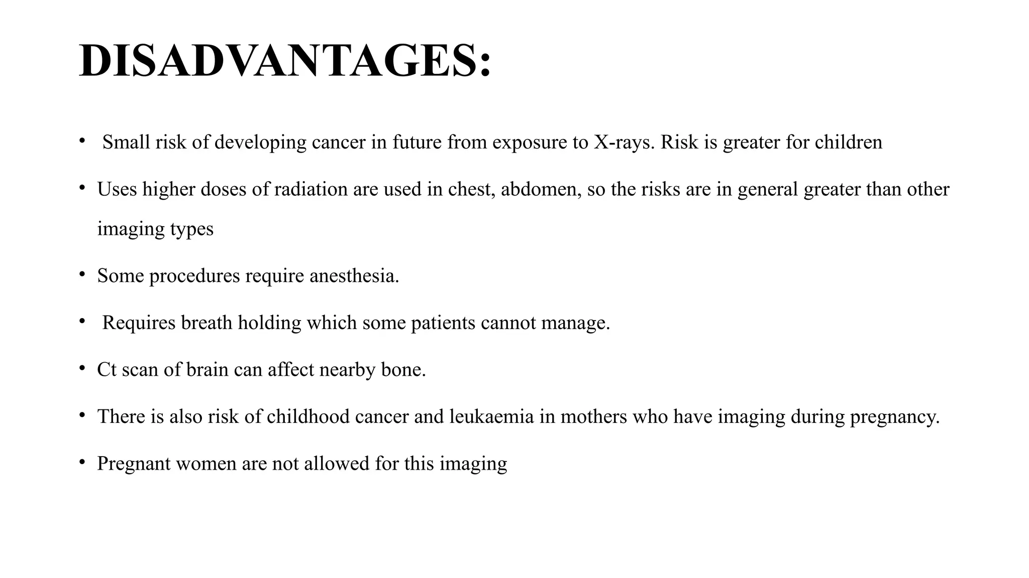 DISADVANTAGES:
• Small risk of developing cancer in future from exposure to X-rays. Risk is greater for children
• Uses higher doses of radiation are used in chest, abdomen, so the risks are in general greater than other
imaging types
• Some procedures require anesthesia.
• Requires breath holding which some patients cannot manage.
• Ct scan of brain can affect nearby bone.
• There is also risk of childhood cancer and leukaemia in mothers who have imaging during pregnancy.
• Pregnant women are not allowed for this imaging
 