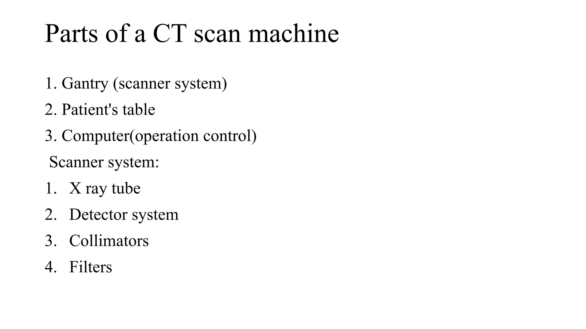 Parts of a CT scan machine
1. Gantry (scanner system)
2. Patient's table
3. Computer(operation control)
Scanner system:
1. X ray tube
2. Detector system
3. Collimators
4. Filters
 