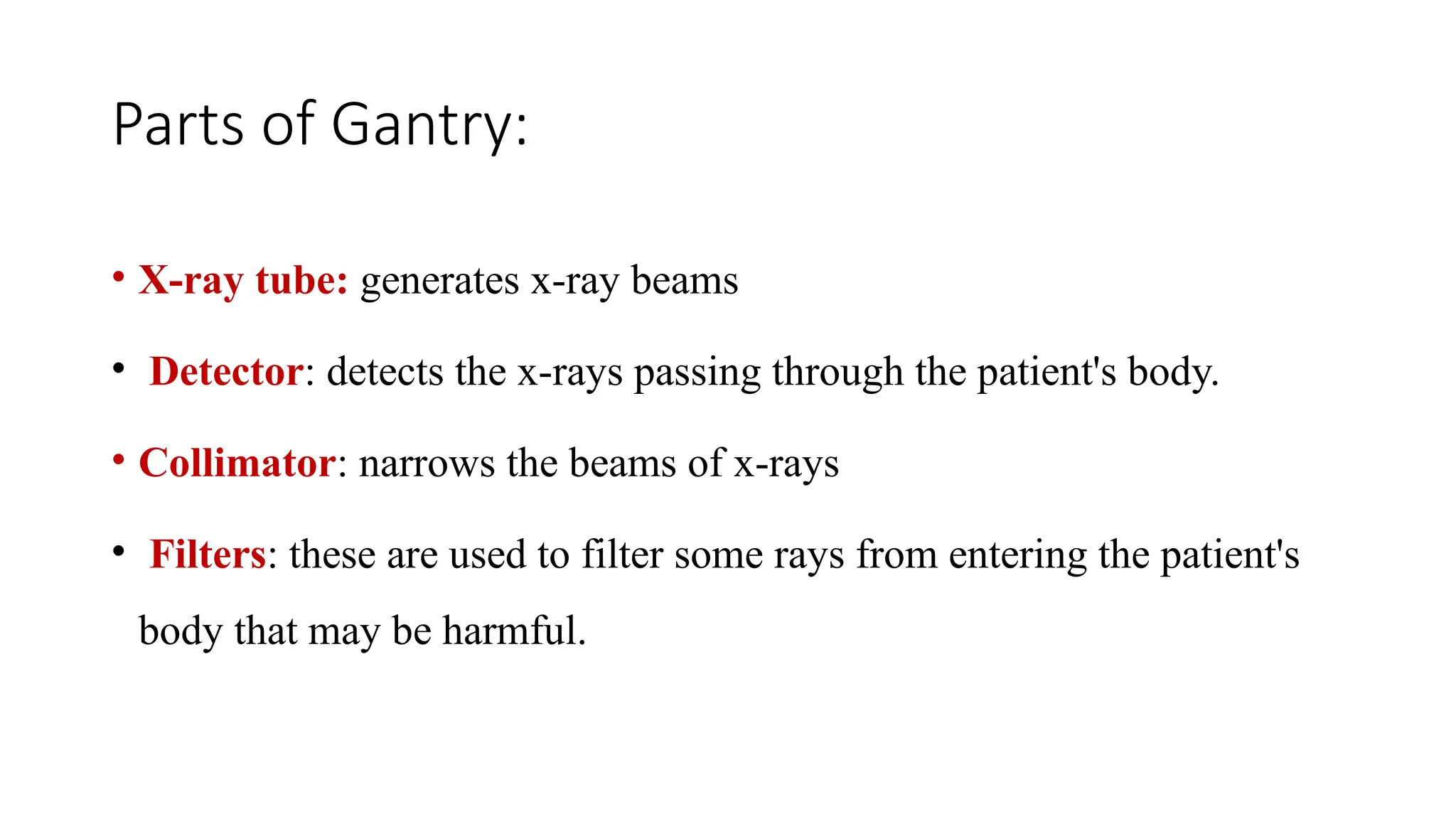 Parts of Gantry:
• X-ray tube: generates x-ray beams
• Detector: detects the x-rays passing through the patient's body.
• Collimator: narrows the beams of x-rays
• Filters: these are used to filter some rays from entering the patient's
body that may be harmful.
 
