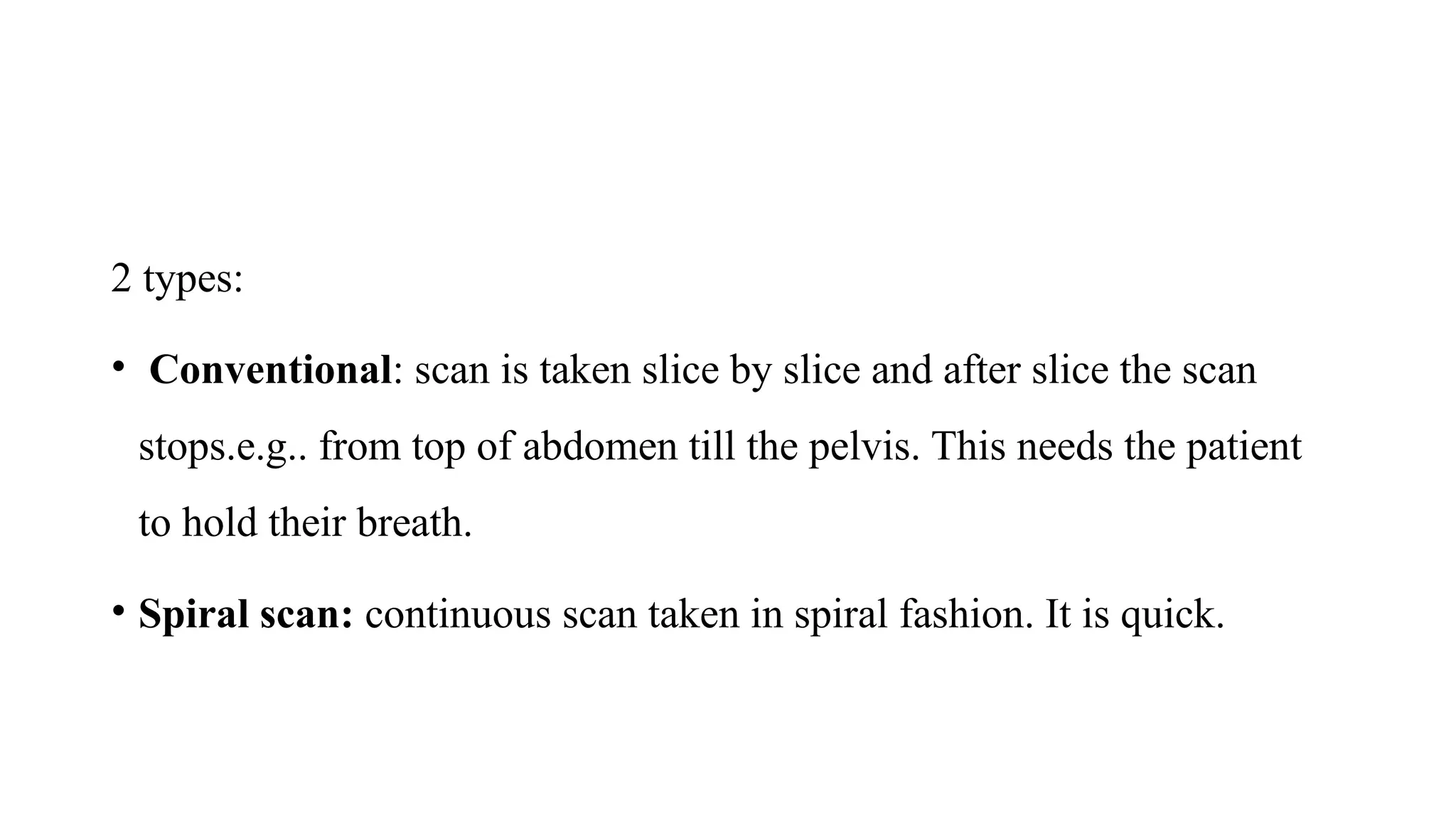 2 types:
• Conventional: scan is taken slice by slice and after slice the scan
stops.e.g.. from top of abdomen till the pelvis. This needs the patient
to hold their breath.
• Spiral scan: continuous scan taken in spiral fashion. It is quick.
 