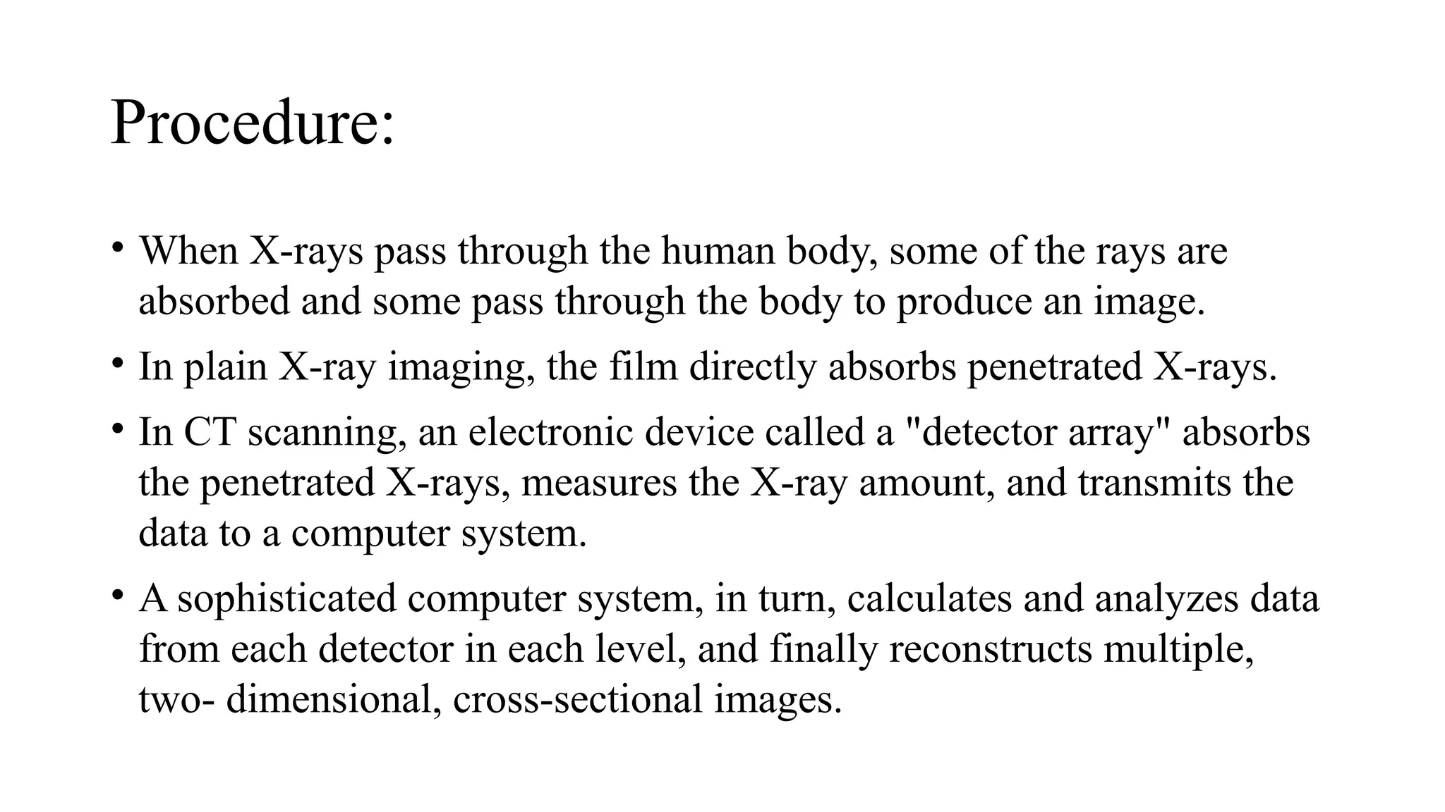 Procedure:
• When X-rays pass through the human body, some of the rays are
absorbed and some pass through the body to produce an image.
• In plain X-ray imaging, the film directly absorbs penetrated X-rays.
• In CT scanning, an electronic device called a "detector array" absorbs
the penetrated X-rays, measures the X-ray amount, and transmits the
data to a computer system.
• A sophisticated computer system, in turn, calculates and analyzes data
from each detector in each level, and finally reconstructs multiple,
two- dimensional, cross-sectional images.
 