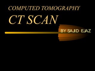 COMPUTED TOMOGRAPHY
CT SCAN
BY SAJID EJAZ
 