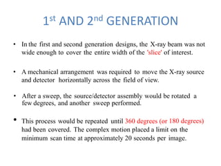 1st AND 2nd GENERATION
• In the first and second generation designs, the X-ray beam was not
wide enough to cover the entire width of the 'slice' of interest.
• A mechanical arrangement was required to move the X-ray source
and detector horizontally across the field of view.
• After a sweep, the source/detector assembly would be rotated a
few degrees, and another sweep performed.
• This process would be repeated until 360 degrees (or 180 degrees)
had been covered. The complex motion placed a limit on the
minimum scan time at approximately 20 seconds per image.
 
