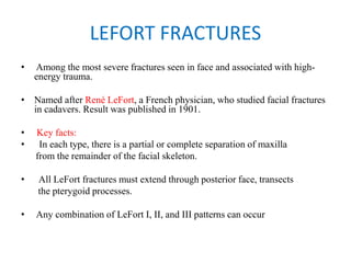 LEFORT FRACTURES
• Among the most severe fractures seen in face and associated with high-
energy trauma.
• Named after René LeFort, a French physician, who studied facial fractures
in cadavers. Result was published in 1901.
• Key facts:
•   In each type, there is a partial or complete separation of maxilla
from the remainder of the facial skeleton.
•   All LeFort fractures must extend through posterior face, transects
the pterygoid processes.
• Any combination of LeFort I, II, and III patterns can occur
 