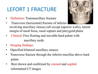 LEFORT 1 FRACTURE
• Definition: Transmaxillary fracture
•   Transverse (horizontal) fracture of inferior maxillae,
involving maxillary sinuses (all except superior walls), lateral
margin of nasal fossa, nasal septum and pterygoid plates
• Clinical: Free floating and movable hard palate with
maxillary teeth.
• Imaging findings:
• Opacified bilateral maxillary sinuses
• Transverse fracture through the inferior maxillae above hard
palate
•   Best shown and confirmed by coronal and sagittal
reformatted CT images
 