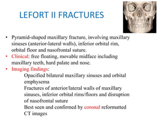 LEFORT II FRACTURES
• Pyramid-shaped maxillary fracture, involving maxillary
sinuses (anterior-lateral walls), inferior orbital rim,
orbital floor and nasofrontal suture.
• Clinical: free floating, movable midface including
maxillary teeth, hard palate and nose.
• Imaging findings:
Opacified bilateral maxillary sinuses and orbital
emphysema
Fractures of anterior/lateral walls of maxillary
sinuses, inferior orbital rims/floors and disruption
of nasofrontal suture
Best seen and confirmed by coronal reformatted
CT images
 
