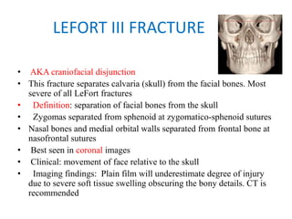LEFORT III FRACTURE
• AKA craniofacial disjunction
• This fracture separates calvaria (skull) from the facial bones. Most
severe of all LeFort fractures
•   Definition: separation of facial bones from the skull
• Zygomas separated from sphenoid at zygomatico-sphenoid sutures
• Nasal bones and medial orbital walls separated from frontal bone at
nasofrontal sutures
• Best seen in coronal images
• Clinical: movement of face relative to the skull
•   Imaging findings: Plain film will underestimate degree of injury
due to severe soft tissue swelling obscuring the bony details. CT is
recommended
 