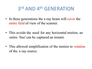 3rd AND 4th GENERATION
• In these generations the x-ray beam will cover the
entire field of view of the scanner.
• This avoids the need for any horizontal motion; an
entire 'line' can be captured an instant.
• This allowed simplification of the motion to rotation
of the x-ray source.
 
