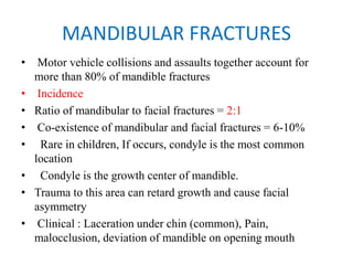 MANDIBULAR FRACTURES
• Motor vehicle collisions and assaults together account for
more than 80% of mandible fractures
• Incidence
• Ratio of mandibular to facial fractures = 2:1
• Co-existence of mandibular and facial fractures = 6-10%
•   Rare in children, If occurs, condyle is the most common
location
•   Condyle is the growth center of mandible.
• Trauma to this area can retard growth and cause facial
asymmetry
• Clinical : Laceration under chin (common), Pain,
malocclusion, deviation of mandible on opening mouth
 