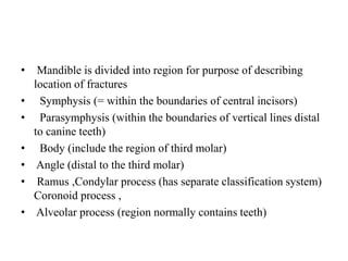 • Mandible is divided into region for purpose of describing
location of fractures
•   Symphysis (= within the boundaries of central incisors)
•   Parasymphysis (within the boundaries of vertical lines distal
to canine teeth)
•   Body (include the region of third molar)
• Angle (distal to the third molar)
• Ramus ,Condylar process (has separate classification system)
Coronoid process ,
• Alveolar process (region normally contains teeth)
 