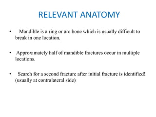 RELEVANT ANATOMY
•   Mandible is a ring or arc bone which is usually difficult to
break in one location.
• Approximately half of mandible fractures occur in multiple
locations.
•   Search for a second fracture after initial fracture is identified!
(usually at contralateral side)  
 