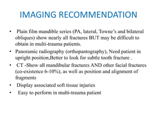 IMAGING RECOMMENDATION
• Plain film mandible series (PA, lateral, Towne’s and bilateral
obliques) show nearly all fractures BUT may be difficult to
obtain in multi-trauma patients.
• Panoramic radiography (orthopantography), Need patient in
upright position,Better to look for subtle tooth fracture .
• CT -Show all mandibular fractures AND other facial fractures
(co-existence 6-10%), as well as position and alignment of
fragments
• Display associated soft tissue injuries
•   Easy to perform in multi-trauma patient
 
