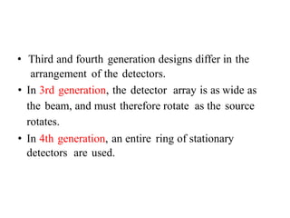 • Third and fourth generation designs differ in the
arrangement of the detectors.
• In 3rd generation, the detector array is as wide as
the beam, and must therefore rotate as the source
rotates.
• In 4th generation, an entire ring of stationary
detectors are used.
 