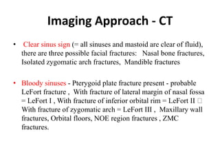 Imaging Approach - CT
• Clear sinus sign (= all sinuses and mastoid are clear of fluid),
there are three possible facial fractures:   Nasal bone fractures,
Isolated zygomatic arch fractures, Mandible fractures
• Bloody sinuses - Pterygoid plate fracture present - probable
LeFort fracture ,  With fracture of lateral margin of nasal fossa
= LeFort I , With fracture of inferior orbital rim = LeFort II
With fracture of zygomatic arch = LeFort III ,  Maxillary wall
fractures, Orbital floors, NOE region fractures , ZMC
fractures.
 