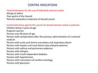 Contraindications for the use of iodinated contrast media:
Allergy to iodine
Toxic goitre of the thyroid
Planned radioiodine treatment of thyroid cancer.
Contraindications against the use of ion-based contrast media in patients:
Children below 2 years of age
Pregnant women
Persons over 60 years of age
Persons with complications after the previous administration of a contrast
medium
Persons with acute and chronic circulatory and respiratory failure
Persons with hepatic and renal failure (also dialyzed patients)
Persons with asthma and pulmonary oedemas
Persons with allergies
Persons with insulin-dependent diabetes
Persons with hypertension
Persons with convulsions of cerebral aetiology
Persons with glaucoma
CONTRA INDICATIONS
 