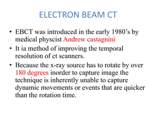 ELECTRON BEAM CT
• EBCT was introduced in the early 1980’s by
medical physcist Andrew castagnini
• It ia method of improving the temporal
resolution of ct scanners.
• Because the x-ray source has to rotate by over
180 degrees inorder to capture image the
technique is inherently unable to capture
dynamic movements or events that are quicker
than the rotation time.
 
