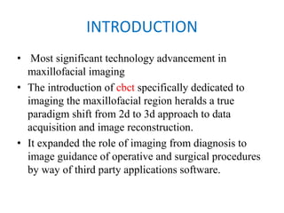 INTRODUCTION
• Most significant technology advancement in
maxillofacial imaging
• The introduction of cbct specifically dedicated to
imaging the maxillofacial region heralds a true
paradigm shift from 2d to 3d approach to data
acquisition and image reconstruction.
• It expanded the role of imaging from diagnosis to
image guidance of operative and surgical procedures
by way of third party applications software.
 