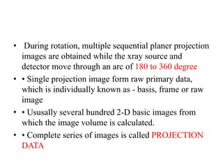 • During rotation, multiple sequential planer projection
images are obtained while the xray source and
detector move through an arc of 180 to 360 degree
• • Single projection image form raw primary data,
which is individually known as - basis, frame or raw
image
• • Ususally several hundred 2-D basic images from
which the image volume is calculated.
• • Complete series of images is called PROJECTION
DATA
 