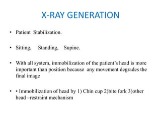 X-RAY GENERATION
• Patient Stabilization.
• Sitting, Standing, Supine.
• With all system, immobilization of the patient’s head is more
important than position because any movement degrades the
final image
• • Immobilization of head by 1) Chin cup 2)bite fork 3)other
head –restraint mechanism
 