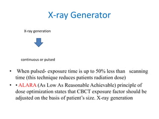 X-ray Generator
• When pulsed- exposure time is up to 50% less than scanning
time (this technique reduces patients radiation dose)
• • ALARA (As Low As Reasonable Achievable) principle of
dose optimization states that CBCT exposure factor should be
adjusted on the basis of patient’s size. X-ray generation
continuous or pulsed
X-ray generation
 