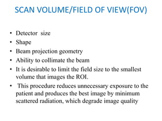 SCAN VOLUME/FIELD OF VIEW(FOV)
• Detector size
• Shape
• Beam projection geometry
• Ability to collimate the beam
• It is desirable to limit the field size to the smallest
volume that images the ROI.
• This procedure reduces unnecessary exposure to the
patient and produces the best image by minimum
scattered radiation, which degrade image quality
 