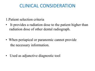 CLINICAL CONSIDERATION
1.Patient selection criteria
• It provides a radiation dose to the patient higher than
radiation dose of other dental radiograph.
• When periapical or paranomic cannot provide
the necessary information.
• Used as adjunctive diagnostic tool
 