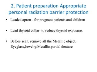 2. Patient preparation Appropriate
personal radiation barrier protection
• Leaded apron - for pregnant patients and children
• Lead thyroid collar- to reduce thyroid exposure.
• Before scan, remove all the Metallic object,
Eyeglass,Jewelry,Metallic partial denture
 