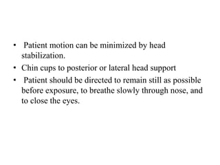 • Patient motion can be minimized by head
stabilization.
• Chin cups to posterior or lateral head support
• Patient should be directed to remain still as possible
before exposure, to breathe slowly through nose, and
to close the eyes.
 
