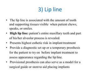 3) Lip line
• The lip line is associated with the amount of tooth
and supporting tissues visible when patient chews,
speaks, or smiles.
• High lip line: patient’s entire maxillary teeth and part
of his/her alveolar process is revealed.
• Presents highest esthetic risk in implant treatment
• Provide a diagnostic set up or a temporary prosthesis
for the patient to try on before implant treatment to
assess appearance regarding the lip line.
• Provisional prosthesis can also serve as a model for a
surgical guide or stent to aid placing implants
 