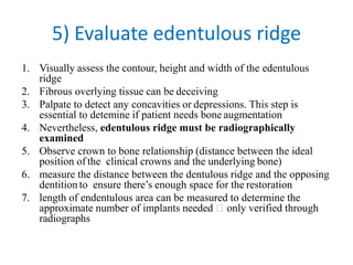 5) Evaluate edentulous ridge
1. Visually assess the contour, height and width of the edentulous
ridge
2. Fibrous overlying tissue can be deceiving
3. Palpate to detect any concavities or depressions. This step is
essential to detemine if patient needs bone augmentation
4. Nevertheless, edentulous ridge must be radiographically
examined
5. Observe crown to bone relationship (distance between the ideal
position of the clinical crowns and the underlying bone)
6. measure the distance between the dentulous ridge and the opposing
dentition to ensure there’s enough space for the restoration
7. length of endentulous area can be measured to determine the
approximate number of implants needed only verified through
radiographs
 