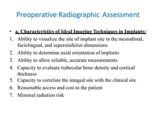Preoperative Radiographic Assessment
• a. Characteristics of Ideal Imaging Techniques in Implants:
1. Ability to visualize the site of implant site in the mesiodistal,
faciolingual, and superoinferior dimensions
2. Ability to determine axial orientation of implants
3. Ability to allow reliable, accurate measurements
4. Capacity to evaluate trabecular bone density and cortical
thickness
5. Capacity to correlate the imaged site with the clinical site
6. Reasonable access and cost to the patient
7. Minimal radiation risk
 