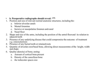 • b. Preoperative radiographs should reveal: (15)
1. Position and size of relevant normal anatomic structures, including the:
a. Inferior alveolar canals
b. Mental foramina
c. Incisive or nasopalatine foramen and canal
d. Nasal floor
2. Shape and size of the antra, including the position of the antral floorand its relation to
adjacent teeth
3. Presence of any underlying disease that could compromise the outcome of treatment
e.g. osteoscleorosis
4. Presence of any buried teeth or retainedroots
5. Quantity of alveolar crest/basal bone, allowing direct measuremtns ofthe height, width
and shape
6. Quality (density) of bone, noting:
a. Amount of cortical bone present
b. Density of the cancellous bone
c. the trabecular spaces size
 