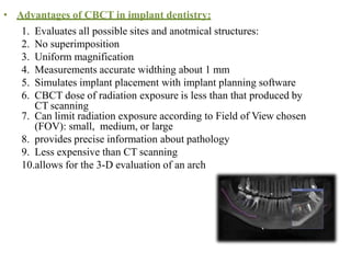 • Advantages of CBCT in implant dentistry:
1. Evaluates all possible sites and anotmical structures:
2. No superimposition
3. Uniform magnification
4. Measurements accurate widthing about 1 mm
5. Simulates implant placement with implant planning software
6. CBCT dose of radiation exposure is less than that produced by
CT scanning
7. Can limit radiation exposure according to Field of View chosen
(FOV): small, medium, or large
8. provides precise information about pathology
9. Less expensive than CT scanning
10.allows for the 3-D evaluation of an arch
 