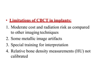 • Limitations of CBCT in implants:
1. Moderate cost and radiation risk as compared
to other imaging techniques
2. Some metallic image artifacts
3. Special training for interpretation
4. Relative bone density measurements (HU) not
calibrated
 