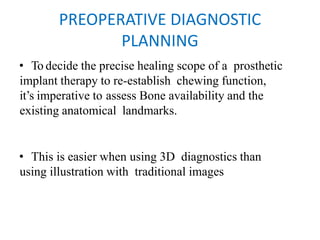 PREOPERATIVE DIAGNOSTIC
PLANNING
• To decide the precise healing scope of a prosthetic
implant therapy to re-establish chewing function,
it’s imperative to assess Bone availability and the
existing anatomical landmarks.
• This is easier when using 3D diagnostics than
using illustration with traditional images
 