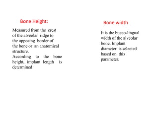 Measured from the crest
of the alveolar ridge to
the opposing border of
the bone or an anatomical
structure.
According to the bone
height, implant length is
determined
It is the bucco-lingual
width of the alveolar
bone. Implant
diameter is selected
based on this
parameter.
Bone Height: Bone width
 