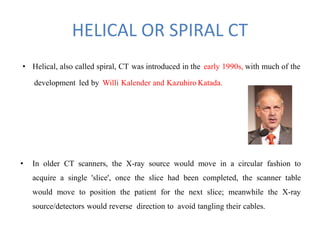 HELICAL OR SPIRAL CT
• Helical, also called spiral, CT was introduced in the early 1990s, with much of the
development led by Willi Kalender and Kazuhiro Katada.
• In older CT scanners, the X-ray source would move in a circular fashion to
acquire a single 'slice', once the slice had been completed, the scanner table
would move to position the patient for the next slice; meanwhile the X-ray
source/detectors would reverse direction to avoid tangling their cables.
 