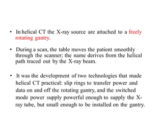 • In helical CT the X-ray source are attached to a freely
rotating gantry.
• During a scan, the table moves the patient smoothly
through the scanner; the name derives from the helical
path traced out by the X-ray beam.
• It was the development of two technologies that made
helical CT practical: slip rings to transfer power and
data on and off the rotating gantry, and the switched
mode power supply powerful enough to supply the X-
ray tube, but small enough to be installed on the gantry.
 