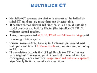 MULTISLICE CT
• Multislice CT scanners are similar in concept to the helical or
spiral CT but there are more than one detector ring.
• It began with two rings in mid nineties, with a 2 solid state ring
model designed and built by Elscint (Haifa) called CT TWIN,
with one second rotation.
• Later, it was presented 4, 8, 16, 32, 40 and 64 detector rings, with
increasing rotation speeds.
• Current models (2007) have up to 3 rotations per second, and
isotropic resolution of 0.35mm voxels with z-axis scan speed of up
to 18 cm/s.
• This resolution exceeds that of high Resolution CT techniques
with single-slice scanners, yet it is practical to scan adjacent, or
overlapping, slices - however, image noise and radiation exposure
significantly limit the use of such resolutions.
 