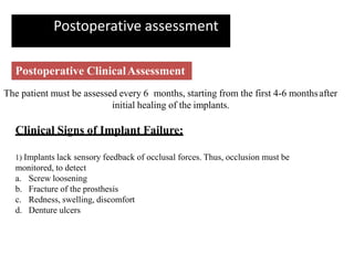 Postoperative assessment
Postoperative ClinicalAssessment
The patient must be assessed every 6 months, starting from the first 4-6 monthsafter
initial healing of the implants.
Clinical Signs of Implant Failure:
1) Implants lack sensory feedback of occlusal forces. Thus, occlusion must be
monitored, to detect
a. Screw loosening
b. Fracture of the prosthesis
c. Redness, swelling, discomfort
d. Denture ulcers
 