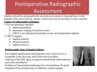 Postoperative Radiographic
Assessment
Implants should be radiographically assessed on an annual or biannual basis. In the
implant’s first year of service, annual vertical bone loss be less than 0.2 mm is normal
Choice of radiographic technique:
1. For asymptomatic implants:
a. intraoral periapical
b. panoramic imaging in extensive cases
c. CBCT is not indicated for periodic review of asymptomatic implants
2. CBCT imaging
a. Implant mobility
b. altered sensation
c. implant retrievel
Radiographic signs of implant failure:
Peri-implant radiolouceny indicating bone loss: (2mm of loss is
acceptable in the first year, and 0.2mm each year after)
widening of the PDL space of adjacent natural teeth whichindicates
poor stress distribution
Evidence of saucerization indicating loss of crestal bone  apical
migration of the alveolar bone or indistinct osseous margins.
 