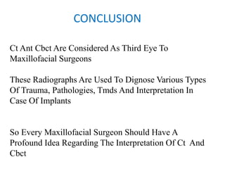 CONCLUSION
Ct Ant Cbct Are Considered As Third Eye To
Maxillofacial Surgeons
These Radiographs Are Used To Dignose Various Types
Of Trauma, Pathologies, Tmds And Interpretation In
Case Of Implants
So Every Maxillofacial Surgeon Should Have A
Profound Idea Regarding The Interpretation Of Ct And
Cbct
 
