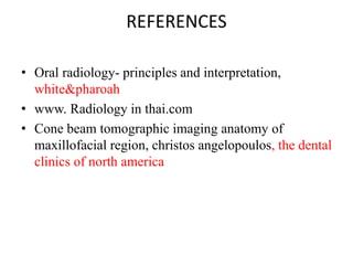 REFERENCES
• Oral radiology- principles and interpretation,
white&pharoah
• www. Radiology in thai.com
• Cone beam tomographic imaging anatomy of
maxillofacial region, christos angelopoulos, the dental
clinics of north america
 