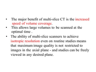 • The major benefit of multi-slice CT is the increased
speed of volume coverage.
• This allows large volumes to be scanned at the
optimal time .
• The ability of multi-slice scanners to achieve
isotropic resolution even on routine studies means
that maximum image quality is not restricted to
images in the axial plane - and studies can be freely
viewed in any desired plane.
 